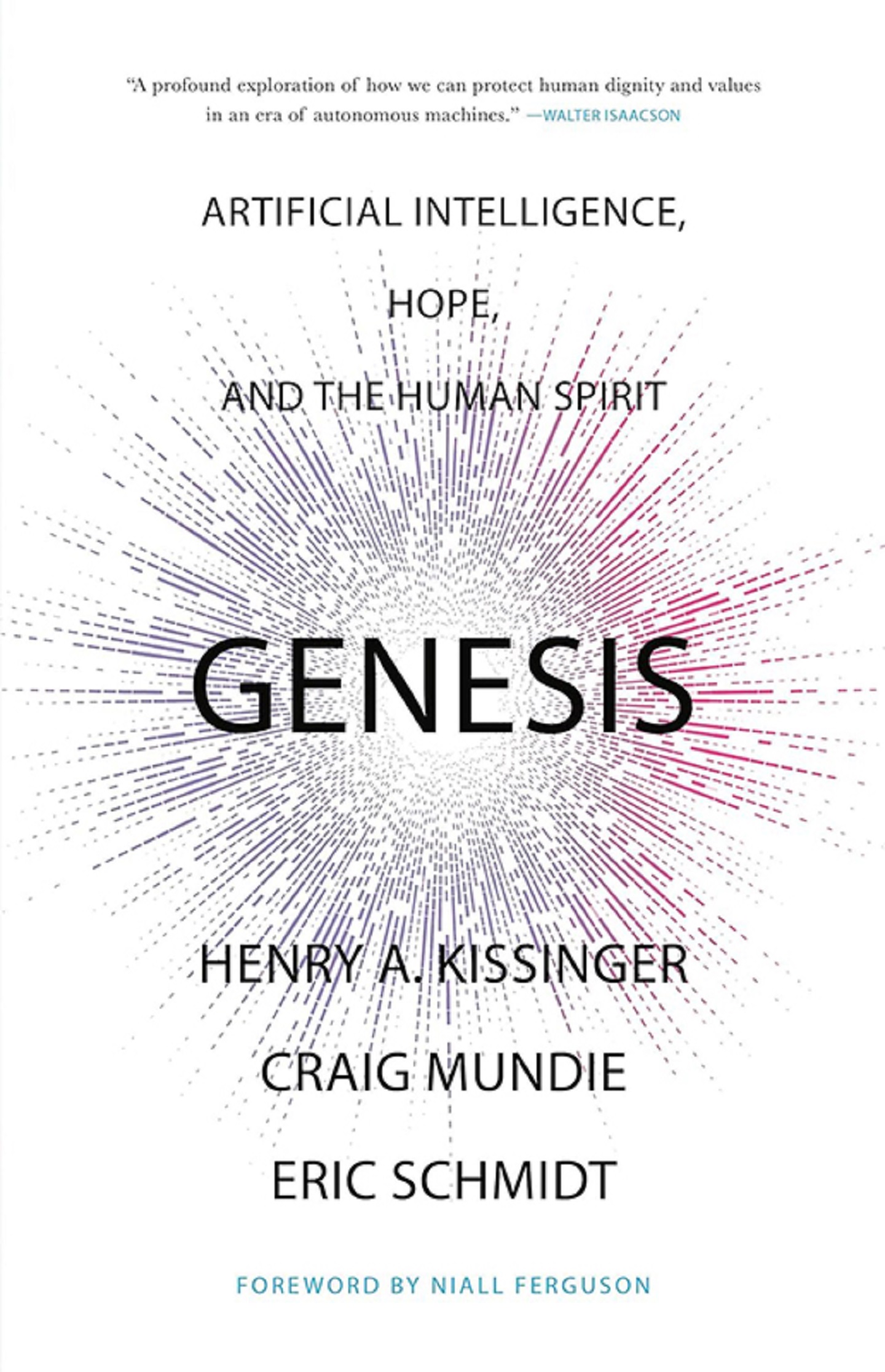 "Genesis: Artificial Intelligence, Hope, and the Human Spirit" by Henry A. Kissinger, Craig Mundie and Eric Schmidt with Foreward by Niall Ferguson (Testimonial: "A profound exploration of how we can protect human dignity and values in an era of autonomous machines." – Walter Isaacson)